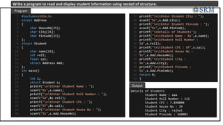 #include<stdio.h>
struct Address
{
char HouseNo[25];
char City[25];
char PinCode[25];
};
struct Student
{
char name[25];
int roll;
float cpi;
struct Address Add;
};
int main()
{
int i;
struct Student s;
printf("ntEnter Student Name : ");
scanf("%s",s.name);
printf("ntEnter Student Roll Number : ");
scanf("%d",&s.roll);
printf("ntEnter Student CPI : ");
scanf("%f",&s.cpi);
printf("ntEnter Student House No : ");
scanf("%s",s.Add.HouseNo);
1
2
3
4
5
6
7
8
9
10
11
12
13
14
15
16
17
18
19
20
21
22
23
24
25
26
Details of Students
Student Name : aaa
Student Roll Number : 111
Student CPI : 7.890000
Student House No : 39
Student City : rajkot
Student Pincode : 360001
Program
Output
Write a program to read and display student information using nested of structure.
printf("ntEnter Student City : ");
scanf("%s",s.Add.City);
printf("ntEnter Student Pincode : ");
scanf("%s",s.Add.PinCode);
printf("nDetails of Students");
printf("ntStudent Name : %s",s.name);
printf("ntStudent Roll Number :
%d",s.roll);
printf("ntStudent CPI : %f",s.cpi);
printf("ntStudent House No :
%s",s.Add.HouseNo);
printf("ntStudent City :
%s",s.Add.City);
printf("ntStudent Pincode :
%s",s.Add.PinCode);
return 0;
}
27
28
29
30
31
32
33
34
35
36
37
38
39
40
41
42
43
 