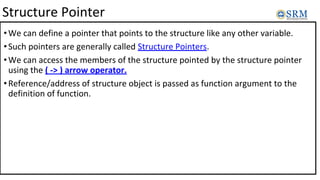 Structure Pointer
•We can define a pointer that points to the structure like any other variable.
•Such pointers are generally called Structure Pointers.
•We can access the members of the structure pointed by the structure pointer
using the ( -> ) arrow operator.
•Reference/address of structure object is passed as function argument to the
definition of function.
 