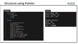 Structure using Pointer
#include <stdio.h>
struct student {
char name[20];
int rollno;
float cpi;
};
int main()
{
struct student *studPtr, stud1;
studPtr = &stud1;
printf("Enter Name: ");
scanf("%s", studPtr->name);
printf("Enter RollNo: ");
scanf("%d", &studPtr->rollno);
printf("Enter CPI: ");
scanf("%f", &studPtr->cpi);
printf("nStudent Details:n");
printf("Name: %sn", studPtr->name);
printf("RollNo: %d", studPtr->rollno);
printf(”nCPI: %f", studPtr->cpi);
return 0;
}
Enter Name: ABC
Enter RollNo: 121
Enter CPI: 7.46
Student Details:
Name: ABC
RollNo: 121
CPI: 7.460000
Program Output
1
2
3
4
5
6
7
8
9
10
11
12
13
14
15
16
17
18
19
20
21
22
 
