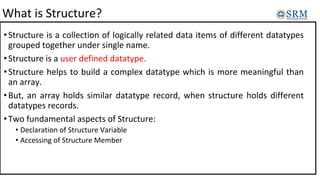 What is Structure?
•Structure is a collection of logically related data items of different datatypes
grouped together under single name.
•Structure is a user defined datatype.
•Structure helps to build a complex datatype which is more meaningful than
an array.
•But, an array holds similar datatype record, when structure holds different
datatypes records.
•Two fundamental aspects of Structure:
• Declaration of Structure Variable
• Accessing of Structure Member
 