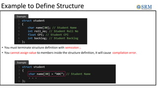 Example to Define Structure
• You must terminate structure definition with semicolon ;.
• You cannot assign value to members inside the structure definition, it will cause compilation error.
struct student
{
char name[30]; // Student Name
int roll_no; // Student Roll No
float CPI; // Student CPI
int backlog; // Student Backlog
};
1
2
3
4
5
6
7
struct student
{
char name[30] = “ABC”; // Student Name
. . .
};
1
2
3
4
5
Example
Example
 