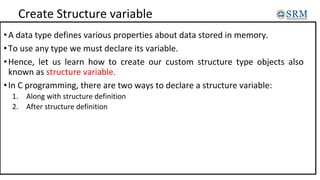 Create Structure variable
•A data type defines various properties about data stored in memory.
•To use any type we must declare its variable.
•Hence, let us learn how to create our custom structure type objects also
known as structure variable.
•In C programming, there are two ways to declare a structure variable:
1. Along with structure definition
2. After structure definition
 