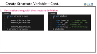 Create Structure Variable – Cont.
1. Declaration along with the structure definition
struct structure_name
{
member1_declaration;
member2_declaration;
. . .
memberN_declaration;
} structure_variable;
1
2
3
4
5
6
7
struct student
{
char name[30]; // Student Name
int roll_no; // Student Roll No
float CPI; // Student CPI
int backlog; // Student Backlog
} student1;
1
2
3
4
5
6
7
Example
Syntax
 