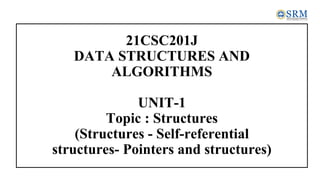 21CSC201J
DATA STRUCTURES AND
ALGORITHMS
UNIT-1
Topic : Structures
(Structures - Self-referential
structures- Pointers and structures)
 