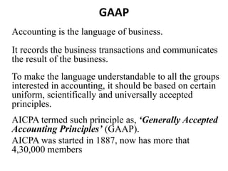 GAAP
Accounting is the language of business.
It records the business transactions and communicates
the result of the business.
To make the language understandable to all the groups
interested in accounting, it should be based on certain
uniform, scientifically and universally accepted
principles.
AICPA termed such principle as, ‘Generally Accepted
Accounting Principles’ (GAAP).
AICPA was started in 1887, now has more that
4,30,000 members
 