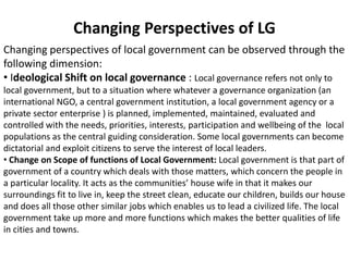 Changing Perspectives of LG
Changing perspectives of local government can be observed through the
following dimension:
• Ideological Shift on local governance : Local governance refers not only to
local government, but to a situation where whatever a governance organization (an
international NGO, a central government institution, a local government agency or a
private sector enterprise ) is planned, implemented, maintained, evaluated and
controlled with the needs, priorities, interests, participation and wellbeing of the local
populations as the central guiding consideration. Some local governments can become
dictatorial and exploit citizens to serve the interest of local leaders.
• Change on Scope of functions of Local Government: Local government is that part of
government of a country which deals with those matters, which concern the people in
a particular locality. It acts as the communities’ house wife in that it makes our
surroundings fit to live in, keep the street clean, educate our children, builds our house
and does all those other similar jobs which enables us to lead a civilized life. The local
government take up more and more functions which makes the better qualities of life
in cities and towns.
 