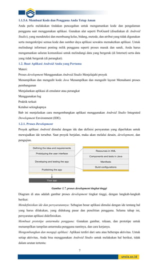 7
1.1.5.4. Membuat Kode dan Pengguna Anda Tetap Aman
Anda perlu melakukan tindakan pencegahan untuk mengamankan kode dan pengalaman
pengguna saat menggunakan aplikasi. Gunakan alat seperti ProGuard (disediakan di Android
Studio), yang mendeteksi dan membuang kelas, bidang, metode, dan atribut yang tidak digunakan
serta mengenkripsi semua kode dan sumber daya aplikasi sewaktu memaketkan aplikasi. Untuk
melindungi informasi penting milik pengguna seperti proses masuk dan sandi, Anda harus
mengamankan saluran komunikasi untuk melindungi data yang bergerak (di Internet) serta data
yang tidak bergerak (di perangkat).
1.2. Buat Aplikasi Android Anda yang Pertama
Materi:
Proses development Menggunakan Android Studio Menjelajahi proyek
Menampilkan dan mengedit kode Java Menampilkan dan mengedit layout Memahami proses
pembangunan
Menjalankan aplikasi di emulator atau perangkat
Menggunakan log
Praktik terkait
Ketahui selengkapnya
Bab ini menjelaskan cara mengembangkan aplikasi menggunakan Android Studio Integrated
Development Environment (IDE).
1.2.1. Proses Development
Proyek aplikasi Android dimulai dengan ide dan definisi persyaratan yang diperlukan untuk
mewujudkan ide tersebut. Saat proyek berjalan, maka akan melalui desain, development, dan
pengujian.
Gambar 1.7. proses development tingkat tinggi
Diagram di atas adalah gambar proses development tingkat tinggi, dengan langkah-langkah
berikut:
Mendefinisikan ide dan persyaratannya: Sebagian besar aplikasi dimulai dengan ide tentang hal
yang harus dilakukan, yang didukung pasar dan penelitian pengguna. Selama tahap ini,
persyaratan aplikasi didefinisikan.
Membuat prototipe antarmuka pengguna: Gunakan gambar, rekaan, dan prototipe untuk
menampilkan tampilan antarmuka pengguna nantinya, dan cara kerjanya.
Mengembangkan dan menguji aplikasi: Aplikasi terdiri dari satu atau beberapa aktivitas. Untuk
setiap aktivitas, Anda bisa menggunakan Android Studio untuk melakukan hal berikut, tidak
dalam urutan tertentu:
 