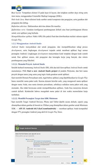 8
Buat layout: Tempatkan elemen UI pada layar di layout, dan tetapkan sumber daya string serta
item menu, menggunakan Extensible Markup Language (XML).
Tulis kode Java: Buat referensi kode sumber untuk komponen dan pengujian, serta gunakan alat
pengujian dan debug.
Daftarkan aktivitas: Deklarasikan aktivitas dalam file manifes.
Definisikan versi: Gunakan konfigurasi pembangunan default atau buat pembangunan khusus
untuk versi aplikasi yang berbeda.
Mempublikasikan aplikasi: Rakit APK (file paket) final dan distribusikan melalui saluran seperti
Google Play.
1.2.2. Menggunakan Android Studio
Android Studio menyediakan alat untuk pengujian, dan mempublikasikan tahap proses
development, serta lingkungan development terpadu untuk membuat aplikasi bagi semua
perangkat Android. Lingkungan development menyertakan kode template dengan kode contoh
untuk fitur aplikasi umum, alat pengujian dan kerangka kerja yang banyak, dan sistem
pembangunan yang fleksibel.
1.2.2.1. Memulai Proyek Android Studio
Setelah berhasil memasang Android Studio IDE, klik dua kali ikon aplikasi Android Studio untuk
memulainya. Pilih Start a new Android Studio project di jendela Welcome, dan beri nama
proyek dengan nama yang sama yang ingin Anda gunakan untuk aplikasi.
Saat memilih Domain Perusahaan unik, ingat bahwa aplikasi yang dipublikasikan ke Google Play
harus memiliki nama paket unik. Karena domain bersifat unik, yang mengawali nama aplikasi
dengan nama Anda, atau nama domain perusahaan, sebaiknya sediakan nama paket unik yang
memadai. Jika tidak berencana untuk mempublikasikan aplikasi, Anda bisa menerima domain
contoh default. Ketahuilah bahwa mengubah nama paket di lain waktu memerlukan kerja
tambahan.
1.2.2.2. Memilih Perangkat Target dan SDK Minimum
Saat memilih Target Android Devices, Phone and Tablet dipilih secara default, seperti yang
ditampilkan dalam gambar di bawah ini. Pilihan yang ditampilkan dalam gambar untuk Minimum
SDK — API 15: Android 4.0.3 (IceCreamSandwich) — membuat aplikasi Anda kompatibel
dengan 97% perangkat Android yang aktif di Google Play Store.
 