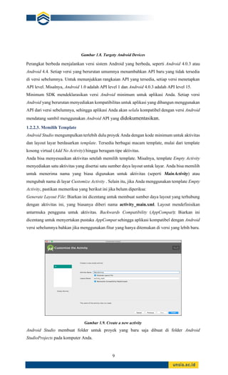 9
Gambar 1.8. Targety Android Devices
Perangkat berbeda menjalankan versi sistem Android yang berbeda, seperti Android 4.0.3 atau
Android 4.4. Setiap versi yang berurutan umumnya menambahkan API baru yang tidak tersedia
di versi sebelumnya. Untuk menunjukkan rangkaian API yang tersedia, setiap versi menetapkan
API level. Misalnya, Android 1.0 adalah API level 1 dan Android 4.0.3 adalah API level 15.
Minimum SDK mendeklarasikan versi Android minimum untuk aplikasi Anda. Setiap versi
Android yang berurutan menyediakan kompatibilitas untuk aplikasi yang dibangun menggunakan
API dari versi sebelumnya, sehingga aplikasi Anda akan selalu kompatibel dengan versi Android
mendatang sambil menggunakan Android API yang didokumentasikan.
1.2.2.3. Memilih Template
Android Studio mengumpulkan terlebih dulu proyek Anda dengan kode minimum untuk aktivitas
dan layout layar berdasarkan template. Tersedia berbagai macam template, mulai dari template
kosong virtual (Add No Activity) hingga beragam tipe aktivitas.
Anda bisa menyesuaikan aktivitas setelah memilih template. Misalnya, template Empty Activity
menyediakan satu aktivitas yang disertai satu sumber daya layout untuk layar. Anda bisa memilih
untuk menerima nama yang biasa digunakan untuk aktivitas (seperti MainActivity) atau
mengubah nama di layar Customize Activity . Selain itu, jika Anda menggunakan template Empty
Activity, pastikan memeriksa yang berikut ini jika belum diperiksa:
Generate Layout File: Biarkan ini dicentang untuk membuat sumber daya layout yang terhubung
dengan aktivitas ini, yang biasanya diberi nama activity_main.xml. Layout mendefinisikan
antarmuka pengguna untuk aktivitas. Backwards Compatibility (AppCompat): Biarkan ini
dicentang untuk menyertakan pustaka AppCompat sehingga aplikasi kompatibel dengan Android
versi sebelumnya bahkan jika menggunakan fitur yang hanya ditemukan di versi yang lebih baru.
Gambar 1.9. Create a new activity
Android Studio membuat folder untuk proyek yang baru saja dibuat di folder Android
StudioProjects pada komputer Anda.
 