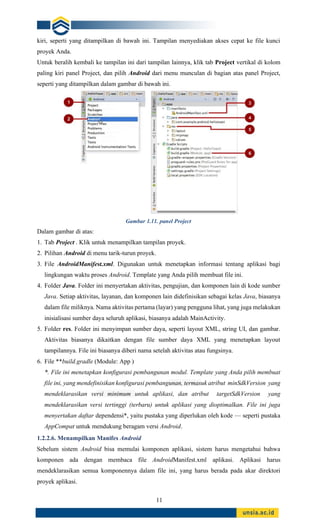 11
kiri, seperti yang ditampilkan di bawah ini. Tampilan menyediakan akses cepat ke file kunci
proyek Anda.
Untuk beralih kembali ke tampilan ini dari tampilan lainnya, klik tab Project vertikal di kolom
paling kiri panel Project, dan pilih Android dari menu munculan di bagian atas panel Project,
seperti yang ditampilkan dalam gambar di bawah ini.
Gambar 1.11. panel Project
Dalam gambar di atas:
1. Tab Project . Klik untuk menampilkan tampilan proyek.
2. Pilihan Android di menu tarik-turun proyek.
3. File AndroidManifest.xml. Digunakan untuk menetapkan informasi tentang aplikasi bagi
lingkungan waktu proses Android. Template yang Anda pilih membuat file ini.
4. Folder Java. Folder ini menyertakan aktivitas, pengujian, dan komponen lain di kode sumber
Java. Setiap aktivitas, layanan, dan komponen lain didefinisikan sebagai kelas Java, biasanya
dalam file miliknya. Nama aktivitas pertama (layar) yang pengguna lihat, yang juga melakukan
inisialisasi sumber daya seluruh aplikasi, biasanya adalah MainActivity.
5. Folder res. Folder ini menyimpan sumber daya, seperti layout XML, string UI, dan gambar.
Aktivitas biasanya dikaitkan dengan file sumber daya XML yang menetapkan layout
tampilannya. File ini biasanya diberi nama setelah aktivitas atau fungsinya.
6. File **build.gradle (Module: App )
*. File ini menetapkan konfigurasi pembangunan modul. Template yang Anda pilih membuat
file ini, yang mendefinisikan konfigurasi pembangunan, termasuk atribut minSdkVersion yang
mendeklarasikan versi minimum untuk aplikasi, dan atribut targetSdkVersion yang
mendeklarasikan versi tertinggi (terbaru) untuk aplikasi yang dioptimalkan. File ini juga
menyertakan daftar dependensi*, yaitu pustaka yang diperlukan oleh kode — seperti pustaka
AppCompat untuk mendukung beragam versi Android.
1.2.2.6. Menampilkan Manifes Android
Sebelum sistem Android bisa memulai komponen aplikasi, sistem harus mengetahui bahwa
komponen ada dengan membaca file AndroidManifest.xml aplikasi. Aplikasi harus
mendeklarasikan semua komponennya dalam file ini, yang harus berada pada akar direktori
proyek aplikasi.
 
