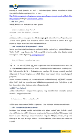 13
dihilangkan. Untuk aplikasi < API level 22, Anda harus secara eksplisit menambahkan atribut
Android:allowBackup dan menyetelnya ke true .
Tip: Untuk mengetahui selengkapnya tentang pencadangan otomatis untuk aplikasi, lihat
Mengonfigurasi Cadangan Otomatis untuk Aplikasi.
1.2.2.9. Ikon Aplikasi
Metode Android:icon menyetel ikon untuk aplikasi:
...
Android:allowBackup="true"
Android:icon="@mipmap/ic_launcher"
...
Atribut Android:icon menetapkan ikon di folder mipmap (di dalam folder res di Project: tampilan
Android) untuk aplikasi. Ikon muncul di Peluncur untuk meluncurkan aplikasi. Ikon juga
digunakan sebagai ikon default untuk komponen aplikasi.
1.2.2.10. Sumber Daya String dan Label Aplikasi
Seperti yang bisa Anda lihat di gambar sebelumnya, atribut Android:label menampilkan string
"Hello World" yang disorot. Jika Anda mengeklik string ini, maka string berubah untuk
menampilkan sumber daya string @string/app_name :
...
Android:label="@string/app_name"
...
Tip: Ctrl - klik atau klik-kanan app_name di panel edit untuk melihat menu konteks. Pilih Go
To > Declaration untuk melihat lokasi sumber daya string dideklarasikan: dalam file strings.xml.
Bila Anda memilih Go To > Declaration atau membuka file dengan mengeklik dua kali
strings.xml di Project: Tampilan Android (di dalam folder values), isinya muncul di panel
pengeditan.
Setelah membuka file strings.xml, Anda bisa melihat bahwa nama string app_name disetel ke
Hello World . Anda bisa mengubah nama aplikasi dengan mengubah string Hello World ke hal
lain. Sumber daya string dijelaskan dalam pelajaran terpisah.
1.2.2.11. Tema Aplikasi
Atribut Android:theme menyetel tema aplikasi, yang mendefinisikan penampilan elemen
antarmuka pengguna seperti teks:
...
Android:theme="@style/AppTheme">
...
Atribut theme disetel ke tema standar AppTheme . Tema dijelaskan dalam pelajaran terpisah.
1.2.2.12. Mendeklarasikan Versi Android
Perangkat yang berbeda mungkin menjalankan versi sistem Android yang berbeda, seperti
Android 4.0 atau Android 4.4. Setiap versi yang berurutan bisa menambahkan API baru yang tidak
tersedia di versi sebelumnya. Untuk menunjukkan rangkaian API yang tersedia, setiap versi
menetapkan API level. Misalnya, Android 1.0 adalah API level 1 dan Android 4.4 adalah API
level 19.
 