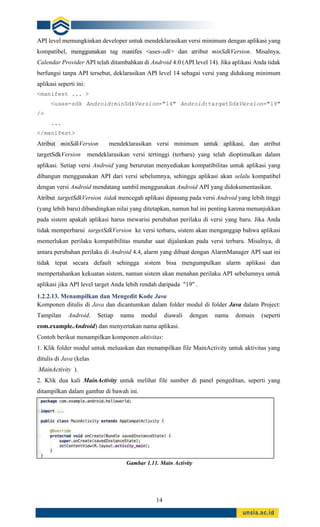 14
API level memungkinkan developer untuk mendeklarasikan versi minimum dengan aplikasi yang
kompatibel, menggunakan tag manifes <uses-sdk> dan atribut minSdkVersion. Misalnya,
Calendar Provider API telah ditambahkan di Android 4.0 (API level 14). Jika aplikasi Anda tidak
berfungsi tanpa API tersebut, deklarasikan API level 14 sebagai versi yang didukung minimum
aplikasi seperti ini:
<manifest ... >
<uses-sdk Android:minSdkVersion="14" Android:targetSdkVersion="19"
/>
...
</manifest>
Atribut minSdkVersion mendeklarasikan versi minimum untuk aplikasi, dan atribut
targetSdkVersion mendeklarasikan versi tertinggi (terbaru) yang telah dioptimalkan dalam
aplikasi. Setiap versi Android yang berurutan menyediakan kompatibilitas untuk aplikasi yang
dibangun menggunakan API dari versi sebelumnya, sehingga aplikasi akan selalu kompatibel
dengan versi Android mendatang sambil menggunakan Android API yang didokumentasikan.
Atribut targetSdkVersion tidak mencegah aplikasi dipasang pada versi Android yang lebih tinggi
(yang lebih baru) dibandingkan nilai yang ditetapkan, namun hal ini penting karena menunjukkan
pada sistem apakah aplikasi harus mewarisi perubahan perilaku di versi yang baru. Jika Anda
tidak memperbarui targetSdkVersion ke versi terbaru, sistem akan menganggap bahwa aplikasi
memerlukan perilaku kompatibilitas mundur saat dijalankan pada versi terbaru. Misalnya, di
antara perubahan perilaku di Android 4.4, alarm yang dibuat dengan AlarmManager API saat ini
tidak tepat secara default sehingga sistem bisa mengumpulkan alarm aplikasi dan
mempertahankan kekuatan sistem, namun sistem akan menahan perilaku API sebelumnya untuk
aplikasi jika API level target Anda lebih rendah daripada "19" .
1.2.2.13. Menampilkan dan Mengedit Kode Java
Komponen ditulis di Java dan dicantumkan dalam folder modul di folder Java dalam Project:
Tampilan Android. Setiap nama modul diawali dengan nama domain (seperti
com.example.Android) dan menyertakan nama aplikasi.
Contoh berikut menampilkan komponen aktivitas:
1. Klik folder modul untuk meluaskan dan menampilkan file MainActivity untuk aktivitas yang
ditulis di Java (kelas
MainActivity ).
2. Klik dua kali MainActivity untuk melihat file sumber di panel pengeditan, seperti yang
ditampilkan dalam gambar di bawah ini.
Gambar 1.11. Main Activity
 