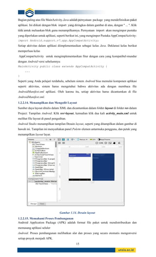 15
Bagian paling atas file MainActivity.Java adalah pernyataan package yang mendefinisikan paket
aplikasi. Ini diikuti dengan blok import yang diringkas dalam gambar di atas, dengan " ... ". Klik
titik untuk meluaskan blok guna menampilkannya. Pernyataan import akan mengimpor pustaka
yang diperlukan untuk aplikasi, seperti berikut ini, yang mengimpor Pustaka AppCompatActivity:
import Android.support.v7.app.AppCompatActivity;
Setiap aktivitas dalam aplikasi diimplementasikan sebagai kelas Java. Deklarasi kelas berikut
memperluas kelas
AppCompatActivity untuk mengimplementasikan fitur dengan cara yang kompatibel-mundur
dengan Android versi sebelumnya:
MainActivity public class extends AppCompatActivity {
...
}
Seperti yang Anda pelajari terdahulu, sebelum sistem Android bisa memulai komponen aplikasi
seperti aktivitas, sistem harus mengetahui bahwa aktivitas ada dengan membaca file
AndroidManifest.xml aplikasi. Oleh karena itu, setiap aktivitas harus dicantumkan di file
AndroidManifest.xml.
1.2.2.14. Menampilkan dan Mengedit Layout
Sumber daya layout ditulis dalam XML dan dicantumkan dalam folder layout di folder res dalam
Project: Tampilan Android. Klik res>layout, kemudian klik dua kali activity_main.xml untuk
melihat file layout di panel pengeditan.
Android Studio menampilkan tampilan Desain layout, seperti yang ditampilkan dalam gambar di
bawah ini. Tampilan ini menyediakan panel Palette elemen antarmuka pengguna, dan petak yang
menampilkan layout layar.
Gambar 1.14. Desain layout
1.2.2.15. Memahami Proses Pembangunan
Android Application Package (APK) adalah format file paket untuk mendistribusikan dan
memasang aplikasi seluler
Android. Proses pembangunan melibatkan alat dan proses yang secara otomatis mengonversi
setiap proyek menjadi APK.
 