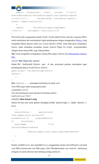 17
compile fileTree(dir: 'libs', include: ['*.jar'])
AndroidTestCompile('com.Android.support.test.espresso:espress
o-core:2.2.2', { exclude group: 'com.Android.support',
module: 'support-annotations'
})
compile 'com.Android.support:appcompat-
v7:24.2.1' testCompile 'junit:junit:4.12'
}
File build.gradle menggunakan sintaks Gradle. Gradle adalah Domain Specific Language (DSL)
untuk menjelaskan dan memanipulasi logika pembangunan dengan menggunakan Groovy, yang
merupakan bahasa dinamis untuk Java Virtual Machine (JVM). Anda tidak perlu mempelajari
Groovy untuk melakukan perubahan, karena Android Plugin for Gradle. memperkenalkan
sebagian besar elemen DSL yang Anda perlukan.
Tip: Untuk mengetahui selengkapnya tentang DSL plugin Android, baca Dokumentasi referensi
DSL.
1.2.2.17. Blok Plugin dan Android
Dalam file build.gradle (Module: app) di atas, pernyataan pertama menerapkan tugas
pembangunan plug-in Gradle khusus Android:
apply plugin: 'com.Android.application'
Android {
...
}
Blok Android { } menetapkan hal berikut ini untuk versi:
Versi SDK target untuk mengompilasi kode:
compileSdkVersion 24
Versi alat pembangunan untuk digunakan membangun aplikasi:
buildToolsVersion "24.0.1"
1.2.2.17.1. Blok Default Config
Setelan inti dan entri untuk aplikasi ditetapkan di blok defaultConfig { } dalam Android { }
block:
...
defaultConfig { applicationId
"com.example.hello.helloworld"
minSdkVersion 15 targetSdkVersion
23 VersionCode 1
VersionName "1.0"
testInstrumentationRunner
"Android.support.test.runner.AndroidJUnitRunner"
}
...
Setelan minSdkVersion dan targetSdkVersion menggantikan setelan AndroidManifest.xml untuk
versi SDK minimum dan versi SDK target. Lihat "Mendeklarasikan versi Android" sebelumnya
di bagian ini untuk informasi latar belakang tentang setelan ini.
 