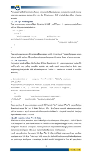 18
Pernyataan testInstrumentationRunner ini menambahkan dukungan instrumentasi untuk menguji
antarmuka pengguna dengan Espresso dan UIAutomator. Hal ini dijelaskan dalam pelajaran
terpisah.
1.2.2.18. Tipe Pembangunan
Tipe pembangunan untuk aplikasi ditetapkan di blok buildTypes { } , yang mengontrol cara
aplikasi dibangun dan dipaketkan.
... buildTypes {
rilis {
minifyEnabled false proguardFiles
getDefaultProguardFile('proguard-Android.txt'),
'proguard-rules.pro'
}
}
...
Tipe pembangunan yang ditetapkan adalah release untuk rilis aplikasi. Tipe pembangunan umum
lainnya adalah debug . Mengonfigurasi tipe pembangunan dijelaskan dalam pelajaran terpisah.
1.2.2.19. Dependensi
Dependensi untuk aplikasi didefinisikan di blok dependencies { } , yang merupakan bagian file
build.gradle yang paling mungkin berubah saat Anda mulai mengembangkan kode yang
bergantung pada pustaka. Blok adalah bagian dari Gradle API standar dan termasuk di luar blok
Android { } .
... dependencies { compile fileTree(dir: 'libs', include:
['*.jar'])
AndroidTestCompile('com.Android.support.test.espresso:espres
so-core:2.2.2', { exclude group: 'com.Android.support',
module: 'support-annotations'
})
compile 'com.Android.support:appcompat-
v7:24.2.0' testCompile 'junit:junit:4.12'
}
Dalam cuplikan di atas, pernyataan compile fileTree(dir: 'libs', include: ['*.jar']) menambahkan
dependensi semua file ".jar" di dalam direktori libs . Konfigurasi compile akan mengompilasi
aplikasi utama — segala sesuatu di dalamnya ditambahkan ke classpath kompilasi, dan juga
dipaketkan ke dalam APK final.
1.2.2.20. Menyinkronkan Proyek Anda
Bila Anda membuat perubahan pada file konfigurasi pembangunan dalam proyek, Android Studio
akan mengharuskan Anda untuk melakukan sinkronisasi file proyek sehingga Android Studio bisa
mengimpor perubahan konfigurasi pembangunan dan menjalankan beberapa pemeriksaan untuk
memastikan konfigurasi tidak akan menimbulkan kesalahan pembangunan.
Untuk menyinkronkan file proyek, klik Sync Now di bilah notifikasi yang muncul saat membuat
perubahan, atau klik Sync Project dari bilah menu. Jika Android Studio memperlihatkan kesalahan
apa pun dengan konfigurasi — misalnya, jika kode sumber menggunakan fitur API yang hanya
 