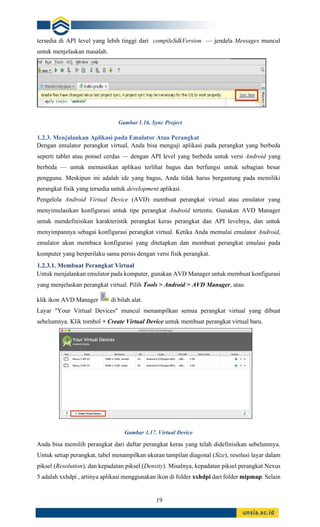 19
tersedia di API level yang lebih tinggi dari compileSdkVersion — jendela Messages muncul
untuk menjelaskan masalah.
1.2.3. Menjalankan Aplikasi pada Emulator Atau Perangkat
Dengan emulator perangkat virtual, Anda bisa menguji aplikasi pada perangkat yang berbeda
seperti tablet atau ponsel cerdas — dengan API level yang berbeda untuk versi Android yang
berbeda — untuk memastikan aplikasi terlihat bagus dan berfungsi untuk sebagian besar
pengguna. Meskipun ini adalah ide yang bagus, Anda tidak harus bergantung pada memiliki
perangkat fisik yang tersedia untuk development aplikasi.
Pengelola Android Virtual Device (AVD) membuat perangkat virtual atau emulator yang
menyimulasikan konfigurasi untuk tipe perangkat Android tertentu. Gunakan AVD Manager
untuk mendefinisikan karakteristik perangkat keras perangkat dan API levelnya, dan untuk
menyimpannya sebagai konfigurasi perangkat virtual. Ketika Anda memulai emulator Android,
emulator akan membaca konfigurasi yang ditetapkan dan membuat perangkat emulasi pada
komputer yang berperilaku sama persis dengan versi fisik perangkat.
1.2.3.1. Membuat Perangkat Virtual
Untuk menjalankan emulator pada komputer, gunakan AVD Manager untuk membuat konfigurasi
yang menjelaskan perangkat virtual. Pilih Tools > Android > AVD Manager, atau
klik ikon AVD Manager di bilah alat.
Layar "Your Virtual Devices" muncul menampilkan semua perangkat virtual yang dibuat
sebelumnya. Klik tombol + Create Virtual Device untuk membuat perangkat virtual baru.
Gambar 1.17. Virtual Device
Anda bisa memilih perangkat dari daftar perangkat keras yang telah didefinisikan sebelumnya.
Untuk setiap perangkat, tabel menampilkan ukuran tampilan diagonal (Size), resolusi layar dalam
piksel (Resolution), dan kepadatan piksel (Density). Misalnya, kepadatan piksel perangkat Nexus
5 adalah xxhdpi , artinya aplikasi menggunakan ikon di folder xxhdpi dari folder mipmap. Selain
Gambar 1.16. Sync Project
 