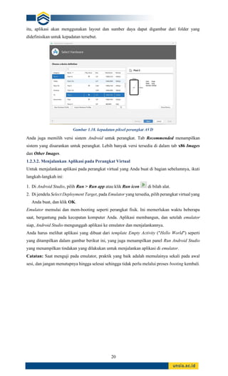 20
itu, aplikasi akan menggunakan layout dan sumber daya dapat digambar dari folder yang
didefinisikan untuk kepadatan tersebut.
Gambar 1.18. kepadatan piksel perangkat AVD
Anda juga memilih versi sistem Android untuk perangkat. Tab Recommended menampilkan
sistem yang disarankan untuk perangkat. Lebih banyak versi tersedia di dalam tab x86 Images
dan Other Images.
1.2.3.2. Menjalankan Aplikasi pada Perangkat Virtual
Untuk menjalankan aplikasi pada perangkat virtual yang Anda buat di bagian sebelumnya, ikuti
langkah-langkah ini:
1. Di Android Studio, pilih Run > Run app atau klik Run icon di bilah alat.
2. Di jendela Select Deployment Target, pada Emulator yang tersedia, pilih perangkat virtual yang
Anda buat, dan klik OK.
Emulator memulai dan mem-booting seperti perangkat fisik. Ini memerlukan waktu beberapa
saat, bergantung pada kecepatan komputer Anda. Aplikasi membangun, dan setelah emulator
siap, Android Studio mengunggah aplikasi ke emulator dan menjalankannya.
Anda harus melihat aplikasi yang dibuat dari template Empty Activity ("Hello World") seperti
yang ditampilkan dalam gambar berikut ini, yang juga menampilkan panel Run Android Studio
yang menampilkan tindakan yang dilakukan untuk menjalankan aplikasi di emulator.
Catatan: Saat menguji pada emulator, praktik yang baik adalah memulainya sekali pada awal
sesi, dan jangan menutupnya hingga selesai sehingga tidak perlu melalui proses booting kembali.
 