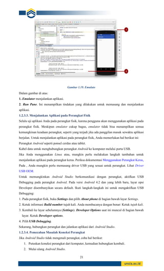 21
Gambar 1.19. Emulato
Dalam gambar di atas:
1. Emulator menjalankan aplikasi.
2. Run Pane. Ini menampilkan tindakan yang dilakukan untuk memasang dan menjalankan
aplikasi.
1.2.3.3. Menjalankan Aplikasi pada Perangkat Fisik
Selalu uji aplikasi Anda pada perangkat fisik, karena pengguna akan menggunakan aplikasi pada
perangkat fisik. Meskipun emulator cukup bagus, emulator tidak bisa menampilkan semua
kemungkinan keadaan perangkat, seperti yang terjadi jika ada panggilan masuk sewaktu aplikasi
berjalan. Untuk menjalankan aplikasi pada perangkat fisik, Anda memerlukan hal berikut ini:
Perangkat Android seperti ponsel cerdas atau tablet.
Kabel data untuk menghubungkan perangkat Android ke komputer melalui porta USB.
Jika Anda menggunakan Linux atau, mungkin perlu melakukan langkah tambahan untuk
menjalankan aplikasi pada perangkat keras. Periksa dokumentasi Menggunakan Perangkat Keras.
Pada , Anda mungkin perlu memasang driver USB yang sesuai untuk perangkat. Lihat Driver
USB OEM.
Untuk memungkinkan Android Studio berkomunikasi dengan perangkat, aktifkan USB
Debugging pada perangkat Android. Pada versi Android 4.2 dan yang lebih baru, layar opsi
Developer disembunyikan secara default. Ikuti langkah-langkah ini untuk mengaktifkan USB
Debugging:
1. Pada perangkat fisik, buka Settings dan pilih About phone di bagian bawah layar Settings.
2. Ketuk informasi Build number tujuh kali. Anda membacanya dengan benar: Ketuk tujuh kali.
3. Kembali ke layar sebelumnya (Settings). Developer Options saat ini muncul di bagian bawah
layar. Ketuk Developer options.
4. Pilih USB Debugging.
Sekarang, hubungkan perangkat dan jalankan aplikasi dari Android Studio.
1.2.3.4. Pemecahan Masalah Koneksi Perangkat
Jika Android Studio tidak mengenali perangkat, coba hal berikut:
1. Putuskan koneksi perangkat dari komputer, kemudian hubungkan kembali.
2. Mulai ulang Android Studio.
 