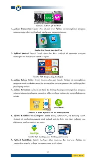 23
Gambar 1.23. Uber, lyft, dan Grab
4. Aplikasi Transportasi: Seperti Uber, lyft, dan Grab. Aplikasi ini memungkinkan pengguna
untuk memesan taksi, mobil pribadi, atau layanan transportasi umum.
Gambar 1.24. Google Maps dan Waze
5. Aplikasi Navigasi: Seperti Google Maps dan Waze. Aplikasi ini membantu pengguna
menavigasi dan mencari rute terbaik ke tujuan.
Gambar 1.25. Amazon, eBay, dan Lazada
6. Aplikasi Belanja Online: Seperti Amazon, eBay, dan Lazada. Aplikasi ini memungkinkan
pengguna untuk melakukan pembelian secara online, melacak pesanan, dan melihat produk-
produk yang tersedia.
7. Aplikasi Perbankan: Aplikasi dari bank dan lembaga keuangan memungkinkan pengguna
untuk melakukan transfer dana, memeriksa saldo, membayar tagihan, dan mengelola keuangan
mereka.
Gambar 1.26. Fitbit, MyFitnessPal, dan Samsung Health
8. Aplikasi Kesehatan dan Kebugaran: Seperti Fitbit, MyFitnessPal, dan Samsung Health.
Aplikasi ini membantu pengguna untuk melacak aktivitas fisik, pola tidur, makanan yang
dikonsumsi, dan kesehatan secara umum.
Gambar 1.27. Duolingo, Khan Academy, dan Coursera
9. Aplikasi Pendidikan: Seperti Duolingo, Khan Academy, dan Coursera. Aplikasi ini
memberikan akses ke berbagai kursus dan materi pembelajaran.
 