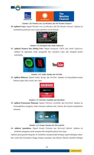 24
Gambar 1.28. Weather.com, AccuWeather, dan The Weather Channel
10. Aplikasi Cuaca: Seperti Weather.com, AccuWeather, dan The Weather Channel. Aplikasi ini
memberikan perkiraan cuaca yang terperbarui secara berkala.
Gambar 1.29. Instagram, dan Adobe Lightroom
11. Aplikasi Kamera dan Editing Foto: Seperti Instagram, VSCO, dan Adobe Lightroom.
Aplikasi ini digunakan untuk mengambil foto, merekam video, dan mengedit konten
multimedia.
Gambar 1.30. Netflix, Spotify, dan YouTube
12. Aplikasi Hiburan: Seperti Netflix, Spotify, dan YouTube. Aplikasi ini menyediakan konten
hiburan seperti film, musik, dan video.
Gambar 1.31. UberEats, GrubHub, dan DoorDash
13. Aplikasi Pemesanan Makanan: Seperti UberEats, GrubHub, dan DoorDash. Aplikasi ini
memungkinkan pengguna untuk memesan makanan dari restoran dan layanan pengantaran
makanan.
Gambar 1.32. Google Calendar dan Microsoft Ou
14. Aplikasi Agendakan: Seperti Google Calendar dan Microsoft Outlook. Aplikasi ini
membantu pengguna untuk mengatur dan mengelola jadwal serta tugas.
Aplikasi pemrograman bergerak ini membantu mempermudah berbagai aspek kehidupan sehari-
hari, mulai dari komunikasi hingga belanja, kesehatan, dan hiburan. Mereka memiliki berbagai
 