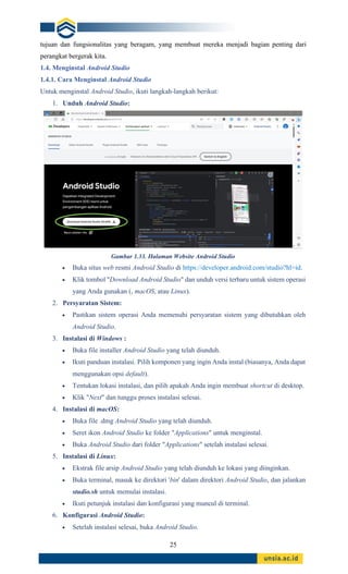 25
tujuan dan fungsionalitas yang beragam, yang membuat mereka menjadi bagian penting dari
perangkat bergerak kita.
1.4. Menginstal Android Studio
1.4.1. Cara Menginstal Android Studio
Untuk menginstal Android Studio, ikuti langkah-langkah berikut:
1. Unduh Android Studio:
Gambar 1.33. Halaman Website Android Studio
• Buka situs web resmi Android Studio di https://developer.android.com/studio?hl=id.
• Klik tombol "Download Android Studio" dan unduh versi terbaru untuk sistem operasi
yang Anda gunakan (, macOS, atau Linux).
2. Persyaratan Sistem:
• Pastikan sistem operasi Anda memenuhi persyaratan sistem yang dibutuhkan oleh
Android Studio.
3. Instalasi di Windows :
• Buka file installer Android Studio yang telah diunduh.
• Ikuti panduan instalasi. Pilih komponen yang ingin Anda instal (biasanya, Anda dapat
menggunakan opsi default).
• Tentukan lokasi instalasi, dan pilih apakah Anda ingin membuat shortcut di desktop.
• Klik "Next" dan tunggu proses instalasi selesai.
4. Instalasi di macOS:
• Buka file .dmg Android Studio yang telah diunduh.
• Seret ikon Android Studio ke folder "Applications" untuk menginstal.
• Buka Android Studio dari folder "Applications" setelah instalasi selesai.
5. Instalasi di Linux:
• Ekstrak file arsip Android Studio yang telah diunduh ke lokasi yang diinginkan.
• Buka terminal, masuk ke direktori 'bin' dalam direktori Android Studio, dan jalankan
studio.sh untuk memulai instalasi.
• Ikuti petunjuk instalasi dan konfigurasi yang muncul di terminal.
6. Konfigurasi Android Studio:
• Setelah instalasi selesai, buka Android Studio.
 
