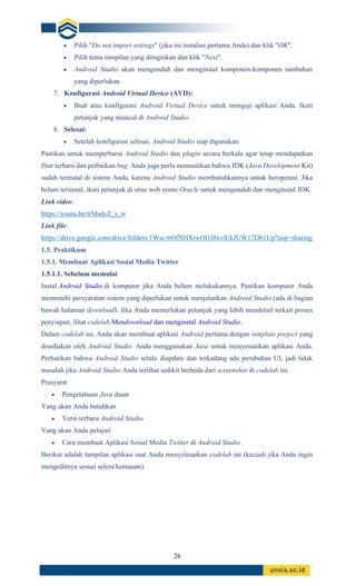 26
• Pilih "Do not import settings" (jika ini instalasi pertama Anda) dan klik "OK".
• Pilih tema tampilan yang diinginkan dan klik "Next".
• Android Studio akan mengunduh dan menginstal komponen-komponen tambahan
yang diperlukan.
7. Konfigurasi Android Virtual Device (AVD):
• Buat atau konfigurasi Android Virtual Device untuk menguji aplikasi Anda. Ikuti
petunjuk yang muncul di Android Studio.
8. Selesai:
• Setelah konfigurasi selesai, Android Studio siap digunakan.
Pastikan untuk memperbarui Android Studio dan plugin secara berkala agar tetap mendapatkan
fitur terbaru dan perbaikan bug. Anda juga perlu memastikan bahwa JDK (Java Development Kit)
sudah terinstal di sistem Anda, karena Android Studio membutuhkannya untuk beroperasi. Jika
belum terinstal, ikuti petunjuk di situs web resmi Oracle untuk mengunduh dan menginstal JDK.
Link video:
https://youtu.be/trMsdyZ_s_w
Link file:
https://drive.google.com/drive/folders/1Wsc-6OfNHXiwOl1I8xvlEkJUW17Db1Up?usp=sharing
1.5. Praktikum
1.5.1. Membuat Aplikasi Sosial Media Twitter
1.5.1.1. Sebelum memulai
Instal Android Studio di komputer jika Anda belum melakukannya. Pastikan komputer Anda
memenuhi persyaratan sistem yang diperlukan untuk menjalankan Android Studio (ada di bagian
bawah halaman download). Jika Anda memerlukan petunjuk yang lebih mendetail terkait proses
penyiapan, lihat codelab Mendownload dan menginstal Android Studio.
Dalam codelab ini, Anda akan membuat aplikasi Android pertama dengan template project yang
disediakan oleh Android Studio. Anda menggunakan Java untuk menyesuaikan aplikasi Anda.
Perhatikan bahwa Android Studio selalu diupdate dan terkadang ada perubahan UI, jadi tidak
masalah jika Android Studio Anda terlihat sedikit berbeda dari screenshot di codelab ini.
Prasyarat
• Pengetahuan Java dasar
Yang akan Anda butuhkan
• Versi terbaru Android Studio
Yang akan Anda pelajari
• Cara membuat Aplikasi Sosial Media Twitter di Android Studio
Berikut adalah tampilan aplikasi saat Anda menyelesaikan codelab ini (kecuali jika Anda ingin
mengeditnya sesuai selera/kemauan).
 