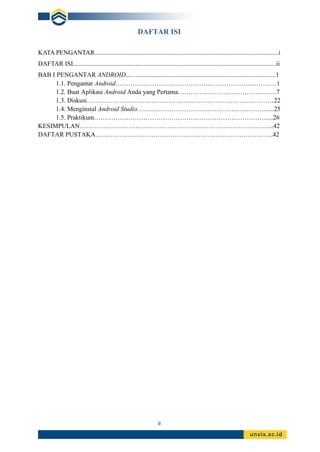 ii
DAFTAR ISI
KATA PENGANTAR..................................................................................................................i
DAFTAR ISI..............................................................................................................................ii
BAB I PENGANTAR ANDROID...…......................................................................................1
1.1. Pengantar Android……………………………………..……………………….….1
1.2. Buat Aplikasi Android Anda yang Pertama…………………………………….…7
1.3. Diskusi……………………………………………………………………………22
1.4. Menginstal Android Studio…………………………………………………….....25
1.5. Praktikum………………………………………………………………………...26
KESIMPULAN……………………………………………………………………………....42
DAFTAR PUSTAKA………………………………………………………………………..42
 