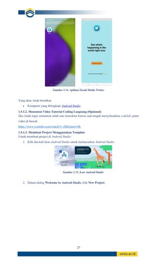 27
Gambar 1.34. Aplikasi Sosial Media Twitter
Yang akan Anda butuhkan
• Komputer yang dilengkapi Android Studio
1.5.1.2. Menonton Video Tutorial Coding Langsung (Opsional)
Jika Anda ingin menonton salah satu instruktur kursus saat tengah menyelesaikan codelab, putar
video di bawah.
https://www.youtube.com/watch?v=ZBt2jmn3v0k
1.5.1.3. Membuat Project Menggunakan Template
Untuk membuat project di Android Studio:
1. Klik dua kali ikon Android Studio untuk meluncurkan Android Studio.
Gambar 1.35. Icon Android Studio
2. Dalam dialog Welcome to Android Studio, klik New Project.
 