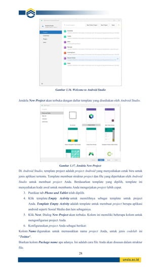 28
Gambar 1.36. Welcome to Android Studio
Jendela New Project akan terbuka dengan daftar template yang disediakan oleh Android Studio.
Gambar 1.37. Jendela New Project
Di Android Studio, template project adalah project Android yang menyediakan cetak biru untuk
jenis aplikasi tertentu. Template membuat struktur project dan file yang diperlukan oleh Android
Studio untuk membuat project Anda. Berdasarkan template yang dipilih, template ini
menyediakan kode awal untuk membantu Anda mengerjakan project lebih cepat.
3. Pastikan tab Phone and Tablet telah dipilih.
4. Klik template Empty Activity untuk memilihnya sebagai template untuk project
Anda. Template Empty Activity adalah template untuk membuat project berupa aplikasi
android seperti Sosial Media dan lain sebagainya.
5. Klik Next. Dialog New Project akan terbuka. Kolom ini memiliki beberapa kolom untuk
mengonfigurasi project Anda.
6. Konfigurasikan project Anda sebagai berikut:
Kolom Name digunakan untuk memasukkan nama project Anda, untuk jenis codelab ini
"Twitter".
Biarkan kolom Package name apa adanya. Ini adalah cara file Anda akan disusun dalam struktur
file.
 