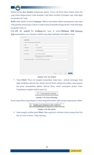 29
Biarkan kolom Save location sebagaimana adanya. Project ini berisi lokasi tempat semua file
yang terkait dengan project Anda disimpan. Catat lokasi tersebut di komputer agar Anda dapat
menemukan file Anda.
Kotlin sudah dipilih di kolom Language. Bahasa menentukan bahasa pemrograman yang ingin
Anda gunakan untuk project. Karena Compose hanya kompatibel dengan Kotlin, Anda tidak dapat
mengubah kolom ini.
Pilih API 22: Android 5.1 (Lollipop) dari menu di kolom Minimum SDK. Minimum
SDK menunjukkan versi minimum Android yang dapat dijalankan oleh aplikasi Anda.
Gambar 1.38. New Project
7. Tekan Finish. Proses ini mungkin memerlukan waktu lama - sembari menunggu Anda
dapat melakukan aktivitas lain. Ketika Android Studio sedang menyiapkan, status progres
dan pesan menunjukkan apakah Android Studio masih menyiapkan project Anda.
Tampilannya mungkin terlihat seperti ini:
Gambar 1.39. Proses Running
Pesan yang terlihat serupa dengan ini akan menginformasikan Anda saat penyiapan project dibuat.
Gambar 1.40. Sinc finish
8. Anda mungkin melihat panel What's New yang berisi informasi terkini tentang fitur-fitur
baru di Android Studio. Tutup sekarang.
 