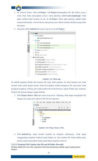 31
1. Di Android Studio, lihat tab Project. Tab Project menampilkan file dan folder project
Anda. Saat Anda menyiapkan project, nama paketnya adalah com.example.pip. Anda
dapat melihat paket tersebut di sini, di tab Project. Paket pada dasarnya adalah folder
tempat kode berada. Android Studio menyusun project dalam struktur direktori yang terdiri
dari paket.
2. Jika perlu, pilih Android dari menu drop-down di tab Project.
Gambar 1.43. Menu app
Ini adalah tampilan standar dan susunan file yang Anda gunakan. Ini akan berguna saat Anda
menulis kode untuk project karena Anda bisa dengan mudah mengakses file yang akan Anda
kerjakan di aplikasi. Namun, jika Anda melihat file di file browser, seperti Finder atau Explorer,
hierarki file disusun dengan sangat berbeda.
3. Pilih Project Source Files dari menu drop-down. Sekarang Anda dapat menjelajahi file
dengan cara yang sama seperti di file browser apa pun.
Gambar 1.44. Project Source Files
4. Pilih Android lagi untuk beralih kembali ke tampilan sebelumnya. Anda dapat
menggunakan tampilan Android untuk latihan ini. Jika struktur file Anda terlihat aneh,
periksa untuk memastikan Anda masih dalam tampilan Android.
1.5.1.5. Membuat File Gambar dan File.xml di Folder Drawable
Berikut adalah file drawable yang harus kita buat diantaranya adalah seperti pada gambar
berikut:
 