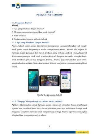 1
BAB I
PENGANTAR ANDROID
1.1. Pengantar Android
Materi:
1. Apa yang dimaksud dengan Android?
2. Mengapa mengembangkan aplikasi untuk Android?
3. Versi Android
4. Tantangan development aplikasi Android
1.1.1. Apa yang Dimaksud Dengan Android?
Android adalah sistem operasi dan platform pemrograman yang dikembangkan oleh Google
untuk ponsel cerdas dan perangkat seluler lainnya (seperti tablet). Android bisa berjalan di
beberapa macam perangkat dari banyak produsen yang berbeda. Android menyertakan kit
development perangkat lunak untuk penulisan kode asli dan perakitan modul perangkat lunak
untuk membuat aplikasi bagi pengguna Android. Android juga menyediakan pasar untuk
mendistribusikan aplikasi. Secara keseluruhan, Android menyatakan ekosistem untuk aplikasi
seluler.
Gambar 1.1. Perangkat Android
1.1.2. Mengapa Mengembangkan Aplikasi untuk Android?
Aplikasi dikembangkan untuk berbagai alasan: menjawab kebutuhan bisnis, membangun
layanan baru, membuat bisnis baru, dan menyediakan game serta jenis materi lainnya untuk
pengguna. Developer memilih untuk mengembangkan bagi Android agar bisa menjangkau
sebagian besar pengguna perangkat seluler.
 