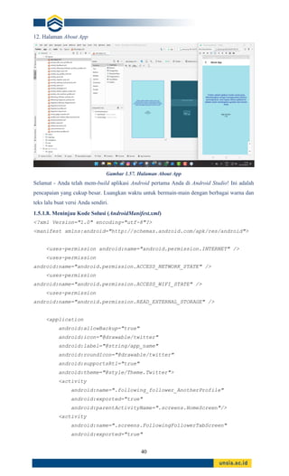 40
12. Halaman About App
Gambar 1.57. Halaman About App
Selamat - Anda telah mem-build aplikasi Android pertama Anda di Android Studio! Ini adalah
pencapaian yang cukup besar. Luangkan waktu untuk bermain-main dengan berbagai warna dan
teks lalu buat versi Anda sendiri.
1.5.1.8. Meninjau Kode Solusi (AndroidManifest.xml)
<?xml Version="1.0" encoding="utf-8"?>
<manifest xmlns:android="http://schemas.android.com/apk/res/android">
<uses-permission android:name="android.permission.INTERNET" />
<uses-permission
android:name="android.permission.ACCESS_NETWORK_STATE" />
<uses-permission
android:name="android.permission.ACCESS_WIFI_STATE" />
<uses-permission
android:name="android.permission.READ_EXTERNAL_STORAGE" />
<application
android:allowBackup="true"
android:icon="@drawable/twitter"
android:label="@string/app_name"
android:roundIcon="@drawable/twitter"
android:supportsRtl="true"
android:theme="@style/Theme.Twitter">
<activity
android:name=".following_follower_AnotherProfile"
android:exported="true"
android:parentActivityName=".screens.HomeScreen"/>
<activity
android:name=".screens.FollowingFollowerTabScreen"
android:exported="true"
 