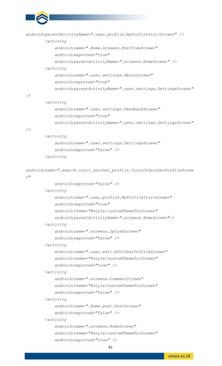 41
android:parentActivityName=".user.profile.MyProfileVisitScreen" />
<activity
android:name=".Home.Screens.PostViewScreen"
android:exported="true"
android:parentActivityName=".screens.HomeScreen" />
<activity
android:name=".user.settings.AboutScreen"
android:exported="true"
android:parentActivityName=".user.settings.SettingsScreen"
/>
<activity
android:name=".user.settings.FeedbackScreen"
android:exported="true"
android:parentActivityName=".user.settings.SettingsScreen"
/>
<activity
android:name=".user.settings.SettingsScreen"
android:exported="false" />
<activity
android:name=".search.visit_another_profile.VisitOtherUserProfileScree
n"
android:exported="false" />
<activity
android:name=".user.profile.MyProfileVisitScreen"
android:exported="true"
android:theme="@style/customThemeForScreen"
android:parentActivityName=".screens.HomeScreen"/>
<activity
android:name=".screens.SplashScreen"
android:exported="false" />
<activity
android:name=".user.edit.EditUserProfileScreen"
android:theme="@style/customThemeForScreen"
android:exported="true" />
<activity
android:name=".screens.CommentScreen"
android:theme="@style/customThemeForScreen"
android:exported="false" />
<activity
android:name=".Home.post.PostScreen"
android:exported="false" />
<activity
android:name=".screens.HomeScreen"
android:theme="@style/customThemeForScreen"
android:exported="true" />
 