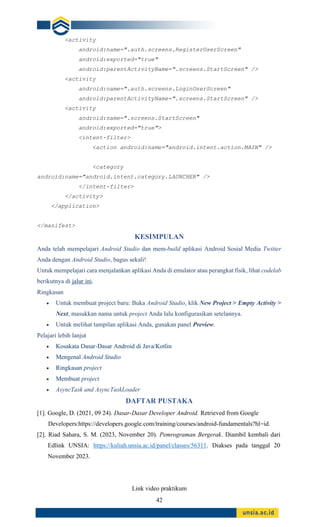 42
<activity
android:name=".auth.screens.RegisterUserScreen"
android:exported="true"
android:parentActivityName=".screens.StartScreen" />
<activity
android:name=".auth.screens.LoginUserScreen"
android:parentActivityName=".screens.StartScreen" />
<activity
android:name=".screens.StartScreen"
android:exported="true">
<intent-filter>
<action android:name="android.intent.action.MAIN" />
<category
android:name="android.intent.category.LAUNCHER" />
</intent-filter>
</activity>
</application>
</manifest>
KESIMPULAN
Anda telah mempelajari Android Studio dan mem-build aplikasi Android Sosial Media Twitter
Anda dengan Android Studio, bagus sekali!
Untuk mempelajari cara menjalankan aplikasi Anda di emulator atau perangkat fisik, lihat codelab
berikutnya di jalur ini.
Ringkasan
• Untuk membuat project baru: Buka Android Studio, klik New Project > Empty Activity >
Next, masukkan nama untuk project Anda lalu konfigurasikan setelannya.
• Untuk melihat tampilan aplikasi Anda, gunakan panel Preview.
Pelajari lebih lanjut
• Kosakata Dasar-Dasar Android di Java/Kotlin
• Mengenal Android Studio
• Ringkasan project
• Membuat project
• AsyncTask and AsyncTaskLoader
DAFTAR PUSTAKA
[1]. Google, D. (2021, 09 24). Dasar-Dasar Developer Android. Retrieved from Google
Developers:https://developers.google.com/training/courses/android-fundamentals?hl=id.
[2]. Riad Sahara, S. M. (2023, November 20). Pemrograman Bergerak. Diambil kembali dari
Edlink UNSIA: https://kuliah.unsia.ac.id/panel/classes/56311. Diakses pada tanggal 20
November 2023.
Link video praktikum
 