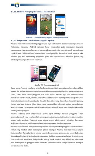 2
1.1.2.1. Platform Paling Populer untuk Aplikasi Seluler
Gambar 1.2. Platform paling populer untuk aplikasi seluler
1.1.2.2. Pengalaman Terbaik untuk Pengguna Aplikasi
Android menyediakan antarmuka pengguna (UI) layar sentuh untuk berinteraksi dengan aplikasi.
Antarmuka pengguna Android sebagian besar berdasarkan pada manipulasi langsung,
menggunakan isyarat sentuhan seperti menggesek, mengetuk, dan mencubit untuk memanipulasi
objek di layar. Selain keyboard, ada keyboard virtual yang bisa disesuaikan untuk masukan teks.
Android juga bisa mendukung pengontrol game dan keyboard fisik berukuran penuh yang
dihubungkan dengan Bluetooth atau USB.
Gambar 1.3. Layar utama android
Layar utama Android bisa berisi sejumlah laman ikon aplikasi, yang akan meluncurkan aplikasi
terkait, dan widget, dengan menampilkan materi langsung yang diperbarui secara otomatis seperti
cuaca, kotak masuk email pengguna, atau ticker berita. Android juga bisa memutar materi
multimedia seperti musik, animasi, dan video. Gambar di atas menampilkan ikon aplikasi pada
layar utama (kiri), musik yang diputar (tengah), dan widget yang ditampilkan (kanan). Sepanjang
bagian atas layar terdapat bilah status, yang menampilkan informasi tentang perangkat dan
konektivitasnya. Layar utama Android bisa terdiri dari sejumlah laman, yang bisa digesek mundur
dan maju oleh pengguna.
Android didesain untuk menyediakan respon cepat terhadap masukan pengguna. Selain
antarmuka sentuh yang berubah-ubah, kemampuan getaran perangkat Android bisa menyediakan
umpan balik sentuhan. Perangkat keras internal seperti akselerometer, giroskop, dan sensor
kedekatan, digunakan oleh banyak aplikasi untuk merespons tindakan pengguna.
Android didesain untuk menyediakan respon cepat terhadap masukan pengguna. Selain antarmuka
sentuh yang berubah- ubah, kemampuan getaran perangkat Android bisa menyediakan umpan
balik sentuhan. Perangkat keras internal seperti akselerometer, giroskop, dan sensor kedekatan,
digunakan oleh banyak aplikasi untuk merespons tindakan pengguna tambahan. Sensor tersebut
bisa mendeteksi rotasi layar dari potret ke lanskap untuk tampilan yang lebih lebar atau sensor
bisa memungkinkan pengguna untuk menyetir kendaraan virtual dengan memutar perangkat
seolah-olah setir mobil.
 