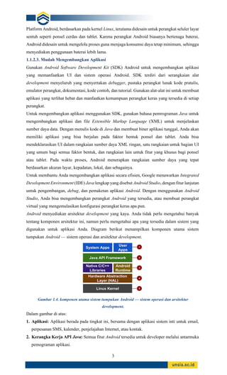 3
Platform Android, berdasarkan pada kernel Linux, terutama didesain untuk perangkat seluler layar
sentuh seperti ponsel cerdas dan tablet. Karena perangkat Android biasanya bertenaga baterai,
Android didesain untuk mengelola proses guna menjaga konsumsi daya tetap minimum, sehingga
menyediakan penggunaan baterai lebih lama.
1.1.2.3. Mudah Mengembangkan Aplikasi
Gunakan Android Software Development Kit (SDK) Android untuk mengembangkan aplikasi
yang memanfaatkan UI dan sistem operasi Android. SDK terdiri dari serangkaian alat
development menyeluruh yang menyertakan debugger, pustaka perangkat lunak kode pratulis,
emulator perangkat, dokumentasi, kode contoh, dan tutorial. Gunakan alat-alat ini untuk membuat
aplikasi yang terlihat hebat dan manfaatkan kemampuan perangkat keras yang tersedia di setiap
perangkat.
Untuk mengembangkan aplikasi menggunakan SDK, gunakan bahasa pemrograman Java untuk
mengembangkan aplikasi dan file Extensible Markup Language (XML) untuk menjelaskan
sumber daya data. Dengan menulis kode di Java dan membuat biner aplikasi tunggal, Anda akan
memiliki aplikasi yang bisa berjalan pada faktor bentuk ponsel dan tablet. Anda bisa
mendeklarasikan UI dalam rangkaian sumber daya XML ringan, satu rangkaian untuk bagian UI
yang umum bagi semua faktor bentuk, dan rangkaian lain untuk fitur yang khusus bagi ponsel
atau tablet. Pada waktu proses, Android menerapkan rangkaian sumber daya yang tepat
berdasarkan ukuran layar, kepadatan, lokal, dan sebagainya.
Untuk membantu Anda mengembangkan aplikasi secara efisien, Google menawarkan Integrated
Development Environment (IDE) Java lengkap yang disebut Android Studio, dengan fitur lanjutan
untuk pengembangan, debug, dan pemaketan aplikasi Android. Dengan menggunakan Android
Studio, Anda bisa mengembangkan perangkat Android yang tersedia, atau membuat perangkat
virtual yang mengemulasikan konfigurasi perangkat keras apa pun.
Android menyediakan arsitektur development yang kaya. Anda tidak perlu mengetahui banyak
tentang komponen arsitektur ini, namun perlu mengetahui apa yang tersedia dalam sistem yang
digunakan untuk aplikasi Anda. Diagram berikut menampilkan komponen utama sistem
tumpukan Android — sistem operasi dan arsitektur development.
Gambar 1.4. komponen utama sistem tumpukan Android — sistem operasi dan arsitektur
development.
Dalam gambar di atas:
1. Aplikasi: Aplikasi berada pada tingkat ini, bersama dengan aplikasi sistem inti untuk email,
perpesanan SMS, kalender, penjelajahan Internet, atau kontak.
2. Kerangka Kerja API Java: Semua fitur Android tersedia untuk developer melalui antarmuka
pemograman aplikasi.
 