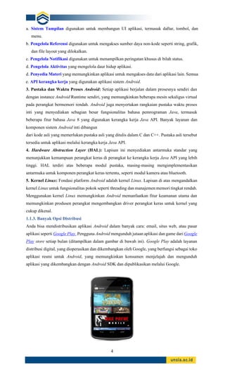 4
a. Sistem Tampilan digunakan untuk membangun UI aplikasi, termasuk daftar, tombol, dan
menu.
b. Pengelola Referensi digunakan untuk mengakses sumber daya non-kode seperti string, grafik,
dan file layout yang dilokalkan.
c. Pengelola Notifikasi digunakan untuk menampilkan peringatan khusus di bilah status.
d. Pengelola Aktivitas yang mengelola daur hidup aplikasi.
d. Penyedia Materi yang memungkinkan aplikasi untuk mengakses data dari aplikasi lain. Semua
e. API kerangka kerja yang digunakan aplikasi sistem Android.
3. Pustaka dan Waktu Proses Android: Setiap aplikasi berjalan dalam prosesnya sendiri dan
dengan instance Android Runtime sendiri, yang memungkinkan beberapa mesin sekaligus virtual
pada perangkat bermemori rendah. Android juga menyertakan rangkaian pustaka waktu proses
inti yang menyediakan sebagian besar fungsionalitas bahasa pemrograman Java, termasuk
beberapa fitur bahasa Java 8 yang digunakan kerangka kerja Java API. Banyak layanan dan
komponen sistem Android inti dibangun
dari kode asli yang memerlukan pustaka asli yang ditulis dalam C dan C++. Pustaka asli tersebut
tersedia untuk aplikasi melalui kerangka kerja Java API.
4. Hardware Abstraction Layer (HAL): Lapisan ini menyediakan antarmuka standar yang
menunjukkan kemampuan perangkat keras di perangkat ke kerangka kerja Java API yang lebih
tinggi. HAL terdiri atas beberapa modul pustaka, masing-masing mengimplementasikan
antarmuka untuk komponen perangkat keras tertentu, seperti modul kamera atau bluetooth.
5. Kernel Linux: Fondasi platform Android adalah kernel Linux. Lapisan di atas mengandalkan
kernel Linux untuk fungsionalitas pokok seperti threading dan manajemen memori tingkat rendah.
Menggunakan kernel Linux memungkinkan Android memanfaatkan fitur keamanan utama dan
memungkinkan produsen perangkat mengembangkan driver perangkat keras untuk kernel yang
cukup dikenal.
1.1.3. Banyak Opsi Distribusi
Anda bisa mendistribusikan aplikasi Android dalam banyak cara: email, situs web, atau pasar
aplikasi seperti Google Play. Pengguna Android mengunduh jutaan aplikasi dan game dari Google
Play store setiap bulan (ditampilkan dalam gambar di bawah ini). Google Play adalah layanan
distribusi digital, yang dioperasikan dan dikembangkan oleh Google, yang berfungsi sebagai toko
aplikasi resmi untuk Android, yang memungkinkan konsumen menjelajah dan mengunduh
aplikasi yang dikembangkan dengan Android SDK dan dipublikasikan melalui Google.
 