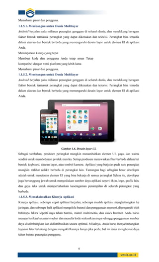 6
Memahami pasar dan pengguna.
1.1.5.1. Membangun untuk Dunia Multilayar
Android berjalan pada miliaran perangkat genggam di seluruh dunia, dan mendukung beragam
faktor bentuk termasuk perangkat yang dapat dikenakan dan televisi. Perangkat bisa tersedia
dalam ukuran dan bentuk berbeda yang memengaruhi desain layar untuk elemen UI di aplikasi
Anda.
Mendapatkan kinerja yang tepat
Membuat kode dan pengguna Anda tetap aman Tetap
kompatibel dengan versi platform yang lebih lama
Memahami pasar dan pengguna.
1.1.5.2. Membangun untuk Dunia Multilayar
Android berjalan pada miliaran perangkat genggam di seluruh dunia, dan mendukung beragam
faktor bentuk termasuk perangkat yang dapat dikenakan dan televisi. Perangkat bisa tersedia
dalam ukuran dan bentuk berbeda yang memengaruhi desain layar untuk elemen UI di aplikasi
Anda.
Gambar 1.6. Desain layar UI.
Sebagai tambahan, produsen perangkat mungkin menambahkan elemen UI, gaya, dan warna
sendiri untuk membedakan produk mereka. Setiap produsen menawarkan fitur berbeda dalam hal
bentuk keyboard, ukuran layar, atau tombol kamera. Aplikasi yang berjalan pada satu perangkat
mungkin terlihat sedikit berbeda di perangkat lain. Tantangan bagi sebagian besar developer
adalah untuk mendesain elemen UI yang bisa bekerja di semua perangkat Selain itu, developer
juga bertanggung jawab untuk menyediakan sumber daya aplikasi seperti ikon, logo, grafik lain,
dan gaya teks untuk mempertahankan keseragaman penampilan di seluruh perangkat yang
berbeda.
1.1.5.3. Memaksimalkan Kinerja Aplikasi
Kinerja aplikasi, seberapa cepat aplikasi berjalan, seberapa mudah aplikasi menghubungkan ke
jaringan, dan seberapa baik aplikasi mengelola baterai dan penggunaan memori, dipengaruhi oleh
beberapa faktor seperti daya tahan baterai, materi multimedia, dan akses Internet. Anda harus
memperhatikan batasan tersebut dan menulis kode sedemikian rupa sehingga penggunaan sumber
daya diseimbangkan dan didistribusikan secara optimal. Misalnya, Anda harus menyeimbangkan
layanan latar belakang dengan mengaktifkannya hanya jika perlu; hal ini akan menghemat daya
tahan baterai perangkat pengguna.
 