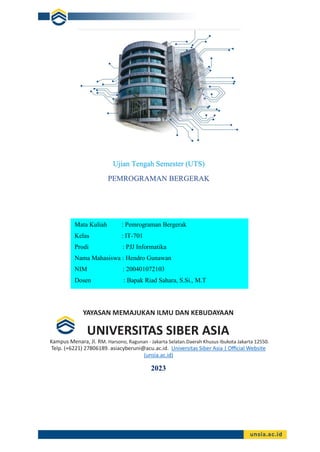 YAYASAN MEMAJUKAN ILMU DAN KEBUDAYAAN
UNIVERSITAS SIBER ASIA
Kampus Menara, Jl. RM. Harsono, Ragunan - Jakarta Selatan.Daerah Khusus Ibukota Jakarta 12550.
Telp. (+6221) 27806189. asiacyberuni@acu.ac.id. Universitas Siber Asia | Official Website
(unsia.ac.id)
2023
Ujian Tengah Semester (UTS)
PEMROGRAMAN BERGERAK
Mata Kuliah : Pemrograman Bergerak
Kelas : IT-701
Prodi : PJJ Informatika
Nama Mahasiswa : Hendro Gunawan
NIM : 200401072103
Dosen : Bapak Riad Sahara, S.Si., M.T
Bapak Riad Sahara, S.Si, M.T=
 