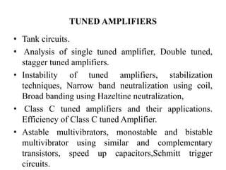 TUNED AMPLIFIERS
• Tank circuits.
• Analysis of single tuned amplifier, Double tuned,
stagger tuned amplifiers.
• Instability of tuned amplifiers, stabilization
techniques, Narrow band neutralization using coil,
Broad banding using Hazeltine neutralization,
• Class C tuned amplifiers and their applications.
Efficiency of Class C tuned Amplifier.
• Astable multivibrators, monostable and bistable
multivibrator using similar and complementary
transistors, speed up capacitors,Schmitt trigger
circuits.
 