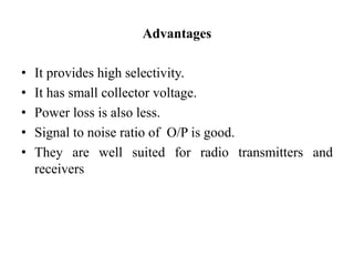 Advantages
• It provides high selectivity.
• It has small collector voltage.
• Power loss is also less.
• Signal to noise ratio of O/P is good.
• They are well suited for radio transmitters and
receivers
 