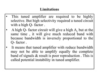 Limitations
• This tuned amplifier are required to be highly
selective. But high selectivity required a tuned circuit
with a high Q- factor .
• A high Q- factor circuit will give a high Av but at the
same time , it will give much reduced band with
because bandwidth is inversely proportional to the
Q- factor .
• It means that tuned amplifier with reduce bandwidth
may not be able to amplify equally the complete
band of signals & result is poor reproduction . This is
called potential instability in tuned amplifier.
 