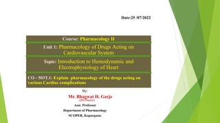 Course: Pharmacology II
Unit 1: Pharmacology of Drugs Acting on
Cardiovascular System
Topic: Introduction to Hemodynamic and
Electrophysiology of Heart
CO - 503T.1: Explain pharmacology of the drugs acting on
various Cardiac complications
By:
Mr. Bhagwat H. Garje
(M.Pharm).
Asst. Professor
Department of Pharmacology
SCOPER, Kopargaon.
Date:25 /07/2022
 