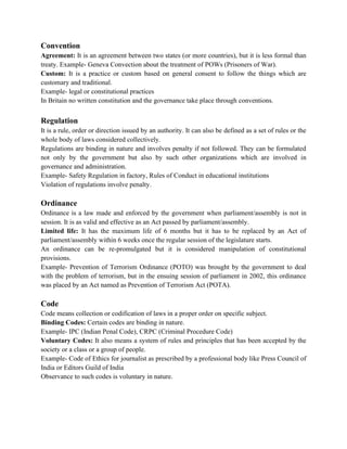 Convention
Agreement: It is an agreement between two states (or more countries), but it is less formal than
treaty. Example- Geneva Convection about the treatment of POWs (Prisoners of War).
Custom: It is a practice or custom based on general consent to follow the things which are
customary and traditional.
Example- legal or constitutional practices
In Britain no written constitution and the governance take place through conventions.
Regulation
It is a rule, order or direction issued by an authority. It can also be defined as a set of rules or the
whole body of laws considered collectively.
Regulations are binding in nature and involves penalty if not followed. They can be formulated
not only by the government but also by such other organizations which are involved in
governance and administration.
Example- Safety Regulation in factory, Rules of Conduct in educational institutions
Violation of regulations involve penalty.
Ordinance
Ordinance is a law made and enforced by the government when parliament/assembly is not in
session. It is as valid and effective as an Act passed by parliament/assembly.
Limited life: It has the maximum life of 6 months but it has to be replaced by an Act of
parliament/assembly within 6 weeks once the regular session of the legislature starts.
An ordinance can be re-promulgated but it is considered manipulation of constitutional
provisions.
Example- Prevention of Terrorism Ordinance (POTO) was brought by the government to deal
with the problem of terrorism, but in the ensuing session of parliament in 2002, this ordinance
was placed by an Act named as Prevention of Terrorism Act (POTA).
Code
Code means collection or codification of laws in a proper order on specific subject.
Binding Codes: Certain codes are binding in nature.
Example- IPC (Indian Penal Code), CRPC (Criminal Procedure Code)
Voluntary Codes: It also means a system of rules and principles that has been accepted by the
society or a class or a group of people.
Example- Code of Ethics for journalist as prescribed by a professional body like Press Council of
India or Editors Guild of India
Observance to such codes is voluntary in nature.
 
