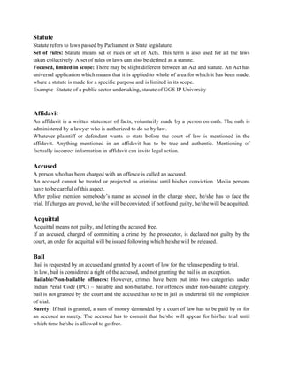Statute
Statute refers to laws passed by Parliament or State legislature.
Set of rules: Statute means set of rules or set of Acts. This term is also used for all the laws
taken collectively. A set of rules or laws can also be defined as a statute.
Focused, limited in scope: There may be slight different between an Act and statute. An Act has
universal application which means that it is applied to whole of area for which it has been made,
where a statute is made for a specific purpose and is limited in its scope.
Example- Statute of a public sector undertaking, statute of GGS IP University
Affidavit
An affidavit is a written statement of facts, voluntarily made by a person on oath. The oath is
administered by a lawyer who is authorized to do so by law.
Whatever plaintiff or defendant wants to state before the court of law is mentioned in the
affidavit. Anything mentioned in an affidavit has to be true and authentic. Mentioning of
factually incorrect information in affidavit can invite legal action.
Accused
A person who has been charged with an offence is called an accused.
An accused cannot be treated or projected as criminal until his/her conviction. Media persons
have to be careful of this aspect.
After police mention somebody’s name as accused in the charge sheet, he/she has to face the
trial. If charges are proved, he/she will be convicted; if not found guilty, he/she will be acquitted.
Acquittal
Acquittal means not guilty, and letting the accused free.
If an accused, charged of committing a crime by the prosecutor, is declared not guilty by the
court, an order for acquittal will be issued following which he/she will be released.
Bail
Bail is requested by an accused and granted by a court of law for the release pending to trial.
In law, bail is considered a right of the accused, and not granting the bail is an exception.
Bailable/Non-bailable offences: However, crimes have been put into two categories under
Indian Penal Code (IPC) – bailable and non-bailable. For offences under non-bailable category,
bail is not granted by the court and the accused has to be in jail as undertrial till the completion
of trial.
Surety: If bail is granted, a sum of money demanded by a court of law has to be paid by or for
an accused as surety. The accused has to commit that he/she will appear for his/her trial until
which time he/she is allowed to go free.
 