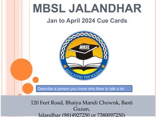 MBSL JALANDHAR
Jan to April 2024 Cue Cards
120 Feet Road, Bhaiya Mandi Chownk, Basti
Guzan,
Jalandhar (9814927250 or 7380097250)
Describe a person you know who likes to talk a lot.
 