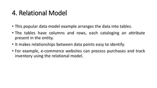 4. Relational Model
• This popular data model example arranges the data into tables.
• The tables have columns and rows, each cataloging an attribute
present in the entity.
• It makes relationships between data points easy to identify.
• For example, e-commerce websites can process purchases and track
inventory using the relational model.
 