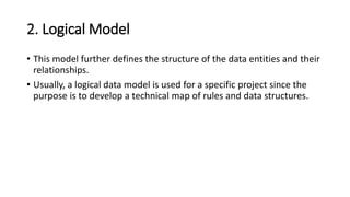2. Logical Model
• This model further defines the structure of the data entities and their
relationships.
• Usually, a logical data model is used for a specific project since the
purpose is to develop a technical map of rules and data structures.
 