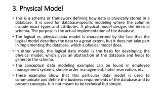 3. Physical Model
• This is a schema or framework defining how data is physically stored in a
database. It is used for database-specific modeling where the columns
include exact types and attributes. A physical model designs the internal
schema. The purpose is the actual implementation of the database.
• The logical vs. physical data model is characterized by the fact that the
logical model describes the data to a great extent, but it does not take part
in implementing the database, which a physical model does.
• In other words, the logical data model is the basis for developing the
physical model, which gives an abstraction of the database and helps to
generate the schema.
• The conceptual data modeling examples can be found in employee
management systems, simple order management, hotel reservation, etc.
• These examples show that this particular data model is used to
communicate and define the business requirements of the database and to
present concepts. It is not meant to be technical but simple.
 